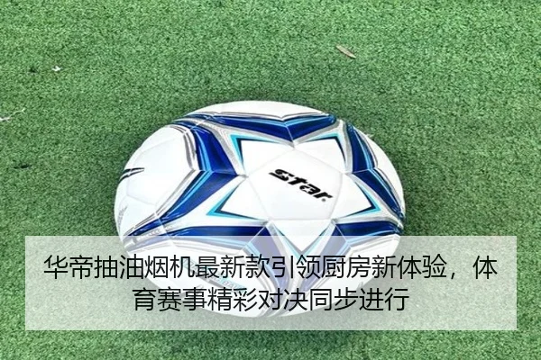 华帝抽油烟机最新款引领厨房新体验，体育赛事精彩对决同步进行
